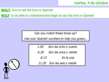 Martes, 4 de octubre WALT: how to tell the time in Spanish WILF: to be able to understand and begin to say the time in Spanish Can you match these times.