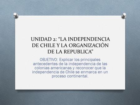 UNIDAD 2: “LA INDEPENDENCIA DE CHILE Y LA ORGANIZACIÓN DE LA REPUBLICA” OBJETIVO: Explicar los principales antecedentes de la independencia de las colonias.