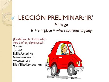 LECCIÓN PRELIMINAR: ‘IR’ Ir= to go Ir + a + place = where someone is going Yo- voy Tú- vas Él/Ella/Usted- va Nosotros- vamos Vosotros- vais Ellos/Ellas/Ustedes-