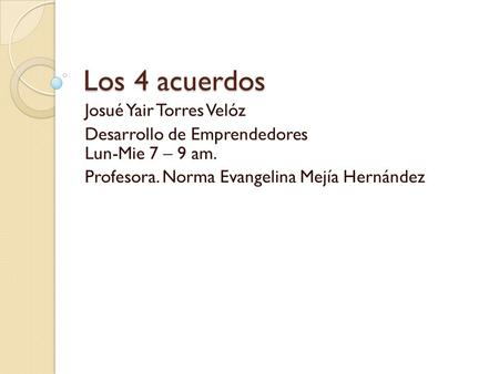 Los 4 acuerdos Josué Yair Torres Velóz Desarrollo de Emprendedores Lun-Mie 7 – 9 am. Profesora. Norma Evangelina Mejía Hernández.
