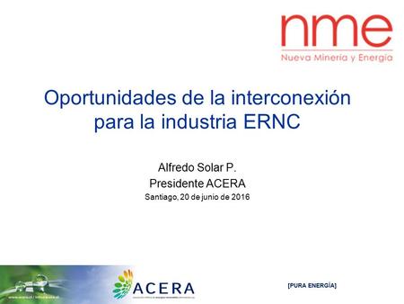 [PURA ENERGÍA] Oportunidades de la interconexión para la industria ERNC Alfredo Solar P. Presidente ACERA Santiago, 20 de junio de 2016.