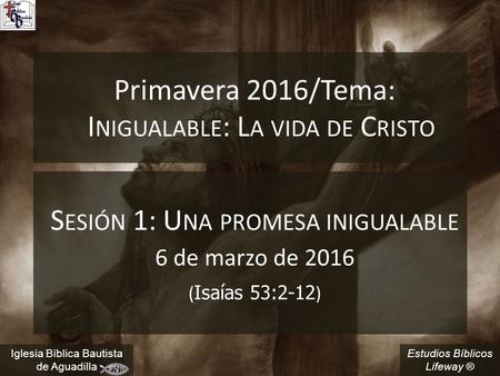 Estudios Bíblicos Lifeway ® Primavera 2016/Tema: I NIGUALABLE : L A VIDA DE C RISTO S ESIÓN 1: U NA PROMESA INIGUALABLE 6 de marzo de 2016 ( Isaías 53:2-12.
