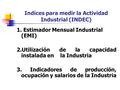Indices para medir la Actividad Industrial (INDEC) 1. Estimador Mensual Industrial (EMI) 2.Utilización de la capacidad instalada en la Industria 3. Indicadores.