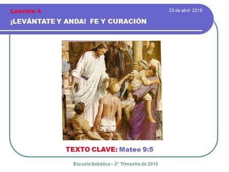 23 de abril 2016 ¡LEVÁNTATE Y ANDA! FE Y CURACIÓN TEXTO CLAVE: Mateo 9:5 Escuela Sabática – 2° Trimestre de 2016 Lección 4.