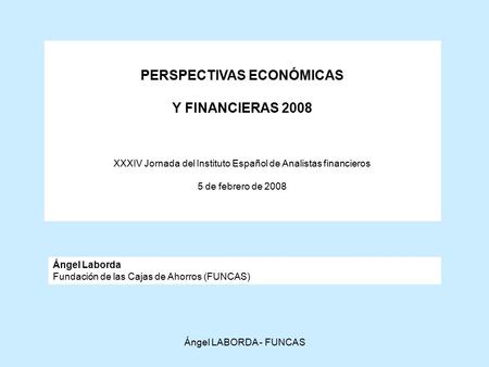 Ángel LABORDA - FUNCAS PERSPECTIVAS ECONÓMICAS Y FINANCIERAS 2008 XXXIV Jornada del Instituto Español de Analistas financieros 5 de febrero de 2008 Ángel.