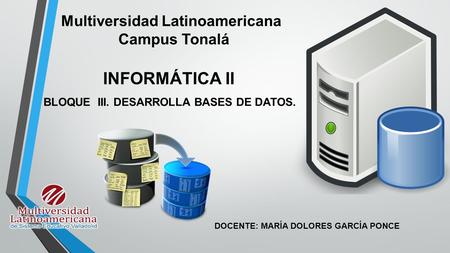 INFORMÁTICA II BLOQUE III. DESARROLLA BASES DE DATOS. Multiversidad Latinoamericana Campus Tonalá DOCENTE: MARÍA DOLORES GARCÍA PONCE.
