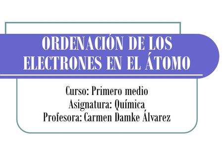 ORDENACIÓN DE LOS ELECTRONES EN EL ÁTOMO Curso: Primero medio Asignatura: Química Profesora: Carmen Damke Álvarez.