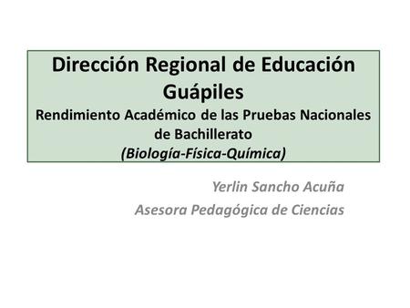 Dirección Regional de Educación Guápiles Rendimiento Académico de las Pruebas Nacionales de Bachillerato (Biología-Física-Química) Yerlin Sancho Acuña.