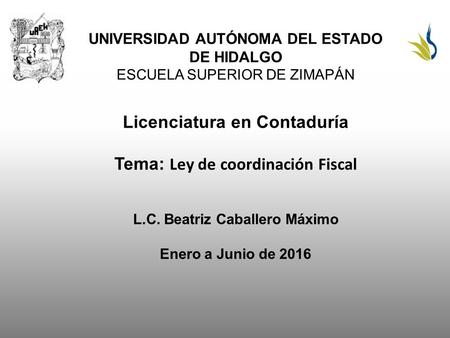 UNIVERSIDAD AUTÓNOMA DEL ESTADO DE HIDALGO ESCUELA SUPERIOR DE ZIMAPÁN Licenciatura en Contaduría Tema: Ley de coordinación Fiscal L.C. Beatriz Caballero.