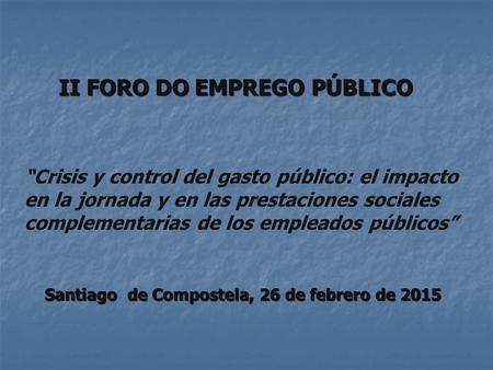 II FORO DO EMPREGO PÚBLICO Santiago de Compostela, 26 de febrero de 2015 “Crisis y control del gasto público: el impacto en la jornada y en las prestaciones.