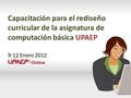 Capacitación para el rediseño curricular de la asignatura de computación básica UPAEP 9-12 Enero 2012.