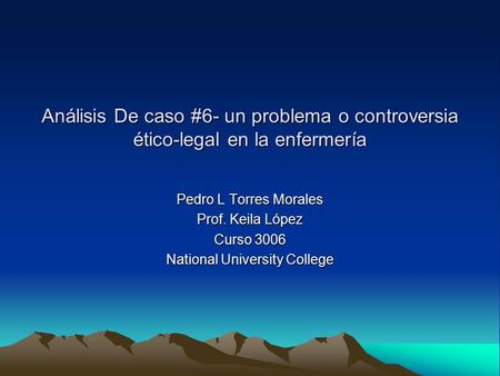 Análisis De caso #6- un problema o controversia ético-legal en la enfermería Pedro L Torres Morales Prof. Keila López Curso 3006 National University College.