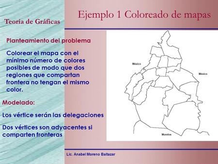 Lic. Anabel Moreno Baltazar Teoría de Gráficas Ejemplo 1 Coloreado de mapas Planteamiento del problema Colorear el mapa con el mínimo número de colores.