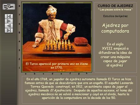 8 7 6 5 4 3 2 1 abcdef gh En el año 1768, un jugador de ajedrez automata llamado El Turco se hizo famoso antes de que se descubriera que era un engaño.