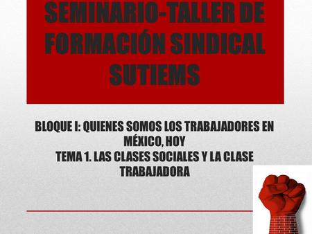 SEMINARIO-TALLER DE FORMACIÓN SINDICAL SUTIEMS BLOQUE I: QUIENES SOMOS LOS TRABAJADORES EN MÉXICO, HOY TEMA 1. LAS CLASES SOCIALES Y LA CLASE TRABAJADORA.