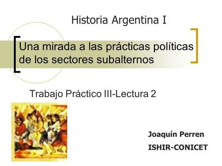 Una mirada a las prácticas políticas de los sectores subalternos Trabajo Práctico III-Lectura 2 Joaquín Perren ISHIR-CONICET Historia Argentina I.