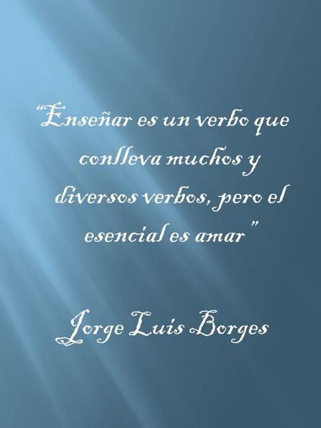 “Enseñar es un verbo que conlleva muchos y diversos verbos, pero el esencial es amar” Jorge Luis Borges.