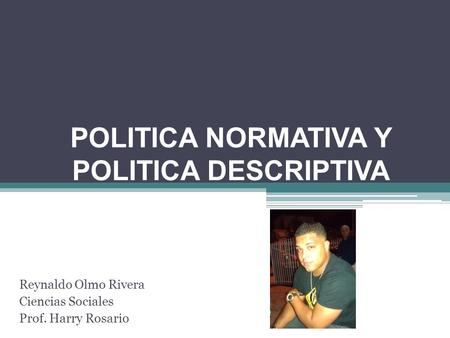POLITICA NORMATIVA Y POLITICA DESCRIPTIVA Reynaldo Olmo Rivera Ciencias Sociales Prof. Harry Rosario.