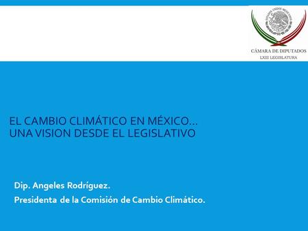 EL CAMBIO CLIMÁTICO EN MÉXICO… UNA VISION DESDE EL LEGISLATIVO Dip. Angeles Rodríguez. Presidenta de la Comisión de Cambio Climático.