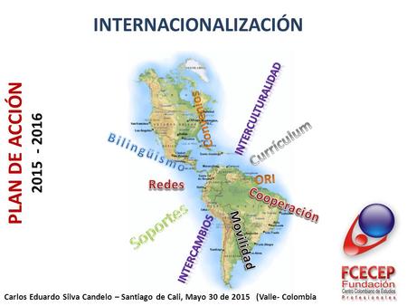 INTERNACIONALIZACIÓN PLAN DE ACCIÓN 2015 - 2016 Carlos Eduardo Silva Candelo – Santiago de Cali, Mayo 30 de 2015 (Valle- Colombia.