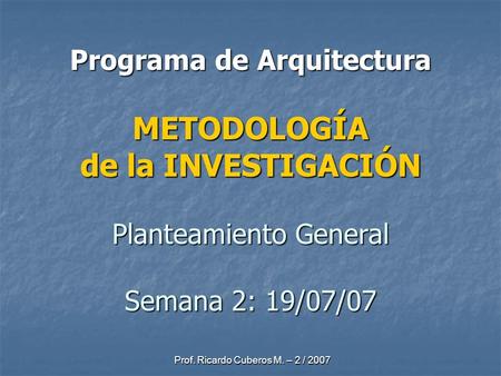 Prof. Ricardo Cuberos M. – 2 / 2007 Programa de Arquitectura METODOLOGÍA de la INVESTIGACIÓN Planteamiento General Semana 2: 19/07/07.