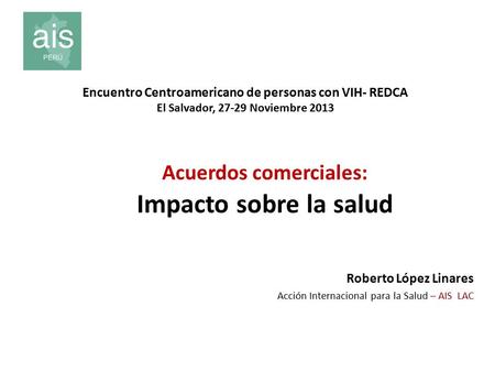 Acuerdos comerciales: Impacto sobre la salud Roberto López Linares Acción Internacional para la Salud – AIS LAC Encuentro Centroamericano de personas con.