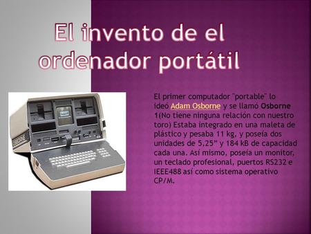 El primer computador portable lo ideó Adam Osborne y se llamó Osborne 1(No tiene ninguna relación con nuestro toro) Estaba integrado en una maleta de.