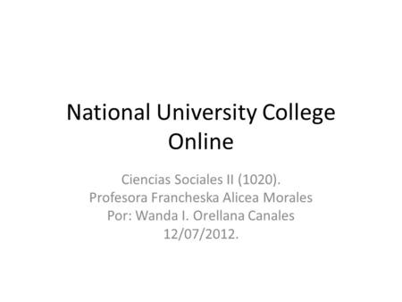 National University College Online Ciencias Sociales II (1020). Profesora Francheska Alicea Morales Por: Wanda I. Orellana Canales 12/07/2012.