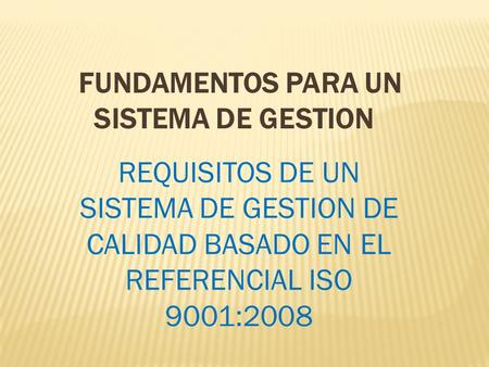 FUNDAMENTOS PARA UN SISTEMA DE GESTION REQUISITOS DE UN SISTEMA DE GESTION DE CALIDAD BASADO EN EL REFERENCIAL ISO 9001:2008.