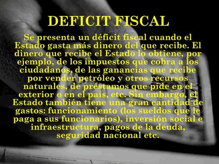 DEFICIT FISCAL Se presenta un déficit fiscal cuando el Estado gasta más dinero del que recibe. El dinero que recibe el Estado lo obtiene, por ejemplo,