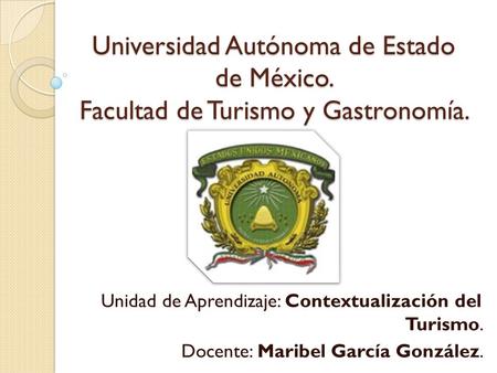 Universidad Autónoma de Estado de México. Facultad de Turismo y Gastronomía. Unidad de Aprendizaje: Contextualización del Turismo. Docente: Maribel García.