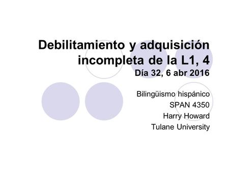 Debilitamiento y adquisición incompleta de la L1, 4 Día 32, 6 abr 2016 Bilingüismo hispánico SPAN 4350 Harry Howard Tulane University.