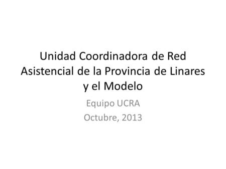 Unidad Coordinadora de Red Asistencial de la Provincia de Linares y el Modelo Equipo UCRA Octubre, 2013.
