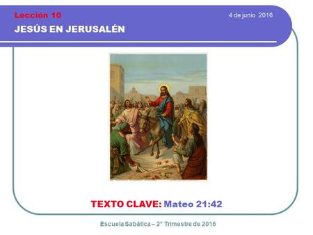 4 de junio 2016 JESÚS EN JERUSALÉN TEXTO CLAVE: Mateo 21:42 Escuela Sabática – 2° Trimestre de 2016 Lección 10.
