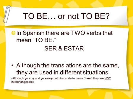 TO BE… or not TO BE? In Spanish there are TWO verbs that mean “TO BE.” SER & ESTAR Although the translations are the same, they are used in different situations.