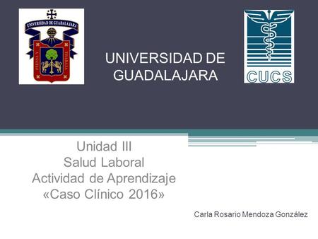 UNIVERSIDAD DE GUADALAJARA Carla Rosario Mendoza González Unidad III Salud Laboral Actividad de Aprendizaje «Caso Clínico 2016»