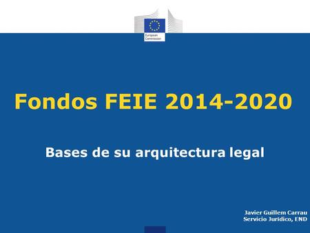 Fondos FEIE 2014-2020 Bases de su arquitectura legal Javier Guillem Carrau Servicio Jurídico, END.