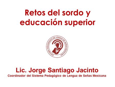 Retos del sordo y educación superior Lic. Jorge Santiago Jacinto Coordinador del Sistema Pedagógico de Lengua de Señas Mexicana.