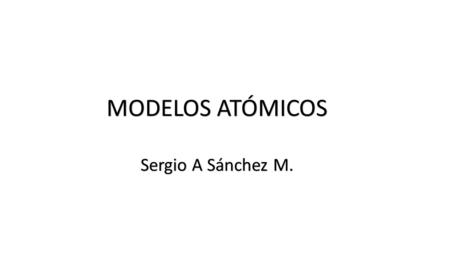MODELOS ATÓMICOS Sergio A Sánchez M..