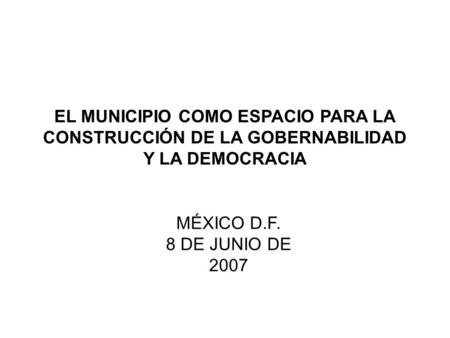 EL MUNICIPIO COMO ESPACIO PARA LA CONSTRUCCIÓN DE LA GOBERNABILIDAD Y LA DEMOCRACIA MÉXICO D.F. 8 DE JUNIO DE 2007.