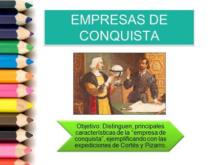 EMPRESAS DE CONQUISTA Objetivo: Distinguen, principales características de la “empresa de conquista”, ejemplificando con las expediciones de Cortés y Pizarro.