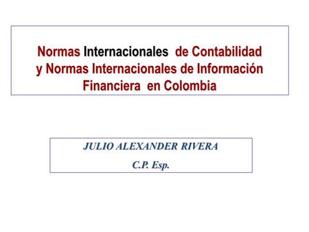Normas Internacionales de Contabilidad y Normas Internacionales de Información Financiera en Colombia JULIO ALEXANDER RIVERA C.P. Esp.