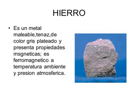HIERRO Es un metal maleable,tenaz,de color gris plateado y presenta propiedades msgneticas; es ferromagnetico a temperatura ambiente y presion atmosferica.
