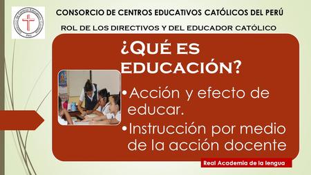 CONSORCIO DE CENTROS EDUCATIVOS CATÓLICOS DEL PERÚ ROL DE LOS DIRECTIVOS Y DEL EDUCADOR CATÓLICO ¿Qué es educación? Acción y efecto de educar. Instrucción.