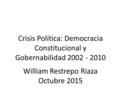 Crisis Política: Democracia Constitucional y Gobernabilidad 2002 - 2010 William Restrepo Riaza Octubre 2015.