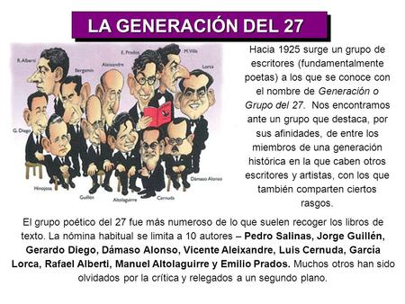 LA GENERACIÓN DEL 27 Hacia 1925 surge un grupo de escritores (fundamentalmente poetas) a los que se conoce con el nombre de Generación o Grupo del 27.