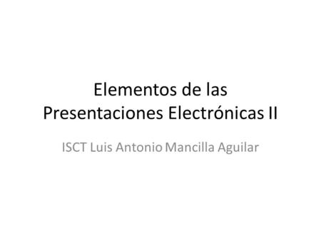 Elementos de las Presentaciones Electrónicas II ISCT Luis Antonio Mancilla Aguilar.