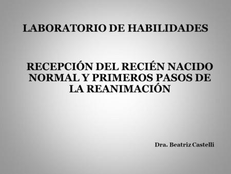 LABORATORIO DE HABILIDADES RECEPCIÓN DEL RECIÉN NACIDO NORMAL Y PRIMEROS PASOS DE LA REANIMACIÓN Dra. Beatriz Castelli.