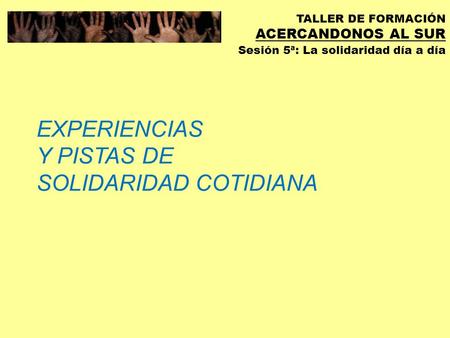 TALLER DE FORMACIÓN ACERCANDONOS AL SUR Sesión 5ª: La solidaridad día a día EXPERIENCIAS Y PISTAS DE SOLIDARIDAD COTIDIANA.