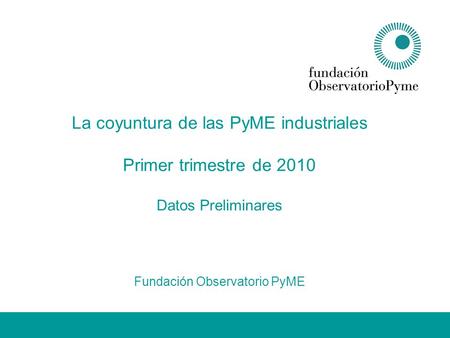 La coyuntura de las PyME industriales Primer trimestre de 2010 Datos Preliminares Fundación Observatorio PyME.